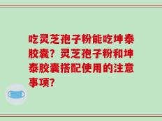 吃灵芝孢子粉能吃坤泰胶囊？灵芝孢子粉和坤泰胶囊搭配使用的注意事项？