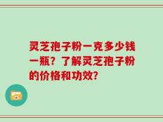灵芝孢子粉一克多少钱一瓶？了解灵芝孢子粉的价格和功效？