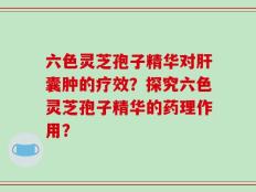 六色灵芝孢子精华对肝囊肿的疗效？探究六色灵芝孢子精华的药理作用？