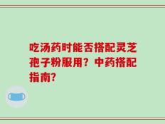 吃汤药时能否搭配灵芝孢子粉服用？中药搭配指南？