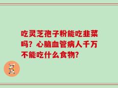 吃灵芝孢子粉能吃韭菜吗？心脑血管病人千万不能吃什么食物？