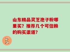 山东精品灵芝孢子粉哪里买？推荐几个可信赖的购买渠道？
