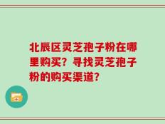 北辰区灵芝孢子粉在哪里购买？寻找灵芝孢子粉的购买渠道？
