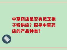 中草药店是否有灵芝孢子粉供应？探寻中草药店的产品种类？