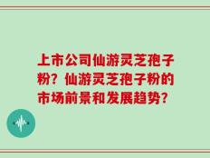 上市公司仙游灵芝孢子粉？仙游灵芝孢子粉的市场前景和发展趋势？