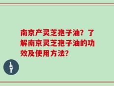 南京产灵芝孢子油？了解南京灵芝孢子油的功效及使用方法？