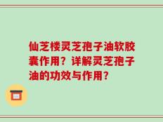 仙芝楼灵芝孢子油软胶囊作用？详解灵芝孢子油的功效与作用？