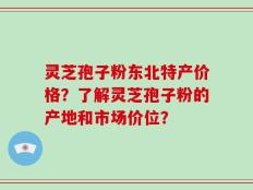 灵芝孢子粉东北特产价格？了解灵芝孢子粉的产地和市场价位？
