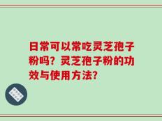 日常可以常吃灵芝孢子粉吗？灵芝孢子粉的功效与使用方法？