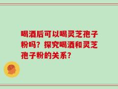喝酒后可以喝灵芝孢子粉吗？探究喝酒和灵芝孢子粉的关系？