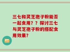 三七和灵芝孢子粉能否一起食用？？探讨三七与灵芝孢子粉的搭配食用效果？