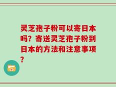 灵芝孢子粉可以寄日本吗？寄送灵芝孢子粉到日本的方法和注意事项？