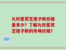 九珍堂灵芝孢子粉价格是多少？了解九珍堂灵芝孢子粉的市场价格？