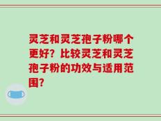 灵芝和灵芝孢子粉哪个更好？比较灵芝和灵芝孢子粉的功效与适用范围？