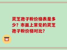 灵芝孢子粉价格表是多少？市面上常见的灵芝孢子粉价格对比？