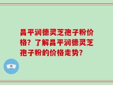 昌平润德灵芝孢子粉价格？了解昌平润德灵芝孢子粉的价格走势？
