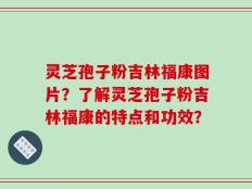 灵芝孢子粉吉林福康图片？了解灵芝孢子粉吉林福康的特点和功效？
