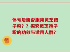 体亏后能否服用灵芝孢子粉？？探究灵芝孢子粉的功效与适用人群？