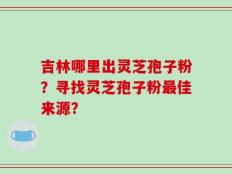 吉林哪里出灵芝孢子粉？寻找灵芝孢子粉最佳来源？