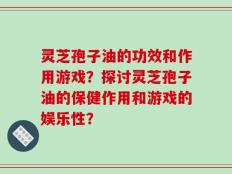 灵芝孢子油的功效和作用游戏？探讨灵芝孢子油的保健作用和游戏的娱乐性？