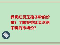乔秀红灵芝孢子粉的价格？了解乔秀红灵芝孢子粉的市场价？