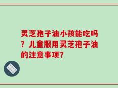 灵芝孢子油小孩能吃吗？儿童服用灵芝孢子油的注意事项？