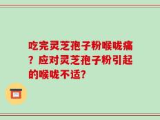 吃完灵芝孢子粉喉咙痛？应对灵芝孢子粉引起的喉咙不适？