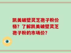 凯美破壁灵芝孢子粉价格？了解凯美破壁灵芝孢子粉的市场价？