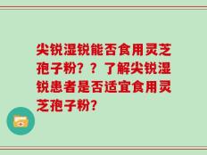 尖锐湿锐能否食用灵芝孢子粉？？了解尖锐湿锐患者是否适宜食用灵芝孢子粉？