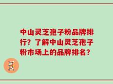 中山灵芝孢子粉品牌排行？了解中山灵芝孢子粉市场上的品牌排名？