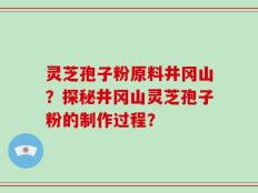 灵芝孢子粉原料井冈山？探秘井冈山灵芝孢子粉的制作过程？