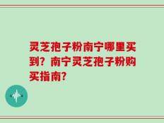 灵芝孢子粉南宁哪里买到？南宁灵芝孢子粉购买指南？