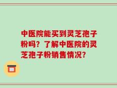 中医院能买到灵芝孢子粉吗？了解中医院的灵芝孢子粉销售情况？