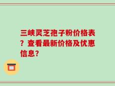 三峡灵芝孢子粉价格表？查看最新价格及优惠信息？
