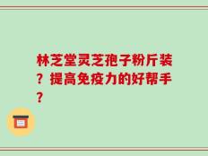 林芝堂灵芝孢子粉斤装？提高免疫力的好帮手？