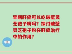 早期肝癌可以吃破壁灵芝孢子粉吗？探讨破壁灵芝孢子粉在肝癌治疗中的作用？
