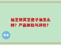 仙芝初灵芝孢子油怎么样？产品体验与评价？
