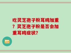 吃灵芝孢子粉耳鸣加重？灵芝孢子粉是否会加重耳鸣症状？