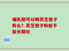 哺乳期可以喝灵芝孢子粉么？灵芝孢子粉能不能长期吃