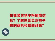 东莞灵芝孢子粉招商信息？了解东莞灵芝孢子粉的商机和招商政策？