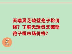 天瑞灵芝破壁孢子粉价格？了解天瑞灵芝破壁孢子粉市场价格？