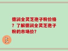德润全灵芝孢子粉价格？了解德润全灵芝孢子粉的市场价？
