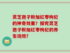 灵芝孢子粉加红枣枸杞的神奇效果？探究灵芝孢子粉加红枣枸杞的养生功效？