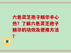 六色灵芝孢子精华手心热？了解六色灵芝孢子精华的功效及使用方法？