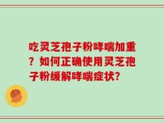 吃灵芝孢子粉哮喘加重？如何正确使用灵芝孢子粉缓解哮喘症状？