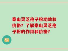 泰山灵芝孢子粉功效和价格？了解泰山灵芝孢子粉的作用和价格？