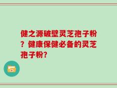 健之源破壁灵芝孢子粉？健康保健必备的灵芝孢子粉？