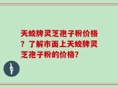 天蛟牌灵芝孢子粉价格？了解市面上天蛟牌灵芝孢子粉的价格？