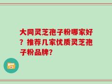 大同灵芝孢子粉哪家好？推荐几家优质灵芝孢子粉品牌？