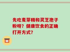 先吃麦芽精和灵芝孢子粉呀？健康饮食的正确打开方式？